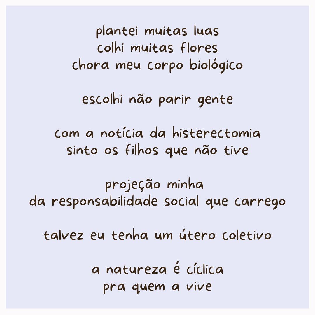 em letras pretas:
plantei muitas luas
colhi muitas flores
chora meu corpo biológico
escolhi não parir gente
com a notícia da histerectomia
sinto os filhos que não tive
projeção minha
da responsabilidade social que carrego
talvez eu tenha um útero coletivo
a natureza é cíclica
pra quem a vive.