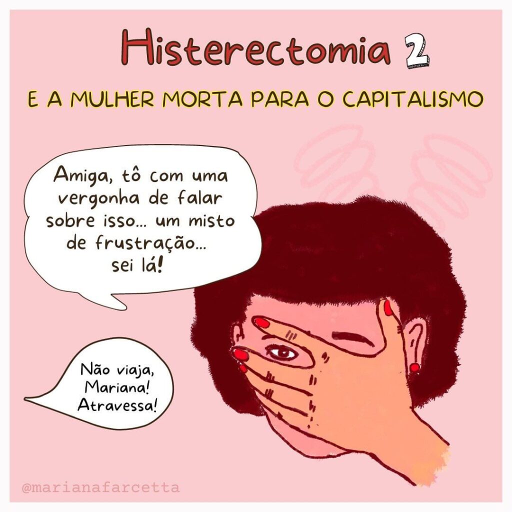 HISTERECTOMIA 2 E A MULHER MORTA PARA O CAPYTALISMO
uma mulher com a mão no rosto e entre os dedos dela pode-se ver apenas o olho direito. um balão de dialogo sai do rosto dela: “amiga, to com uma vergonha de falar sobre isso...um misto de frustração... sei lá!!. abaixo um balão de dialógo indicando que a voz vem de fora “não viaja, Mariana! Aatravessa!”